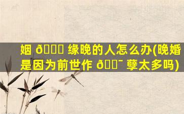 姻 🐕 缘晚的人怎么办(晚婚是因为前世作 🐯 孽太多吗)